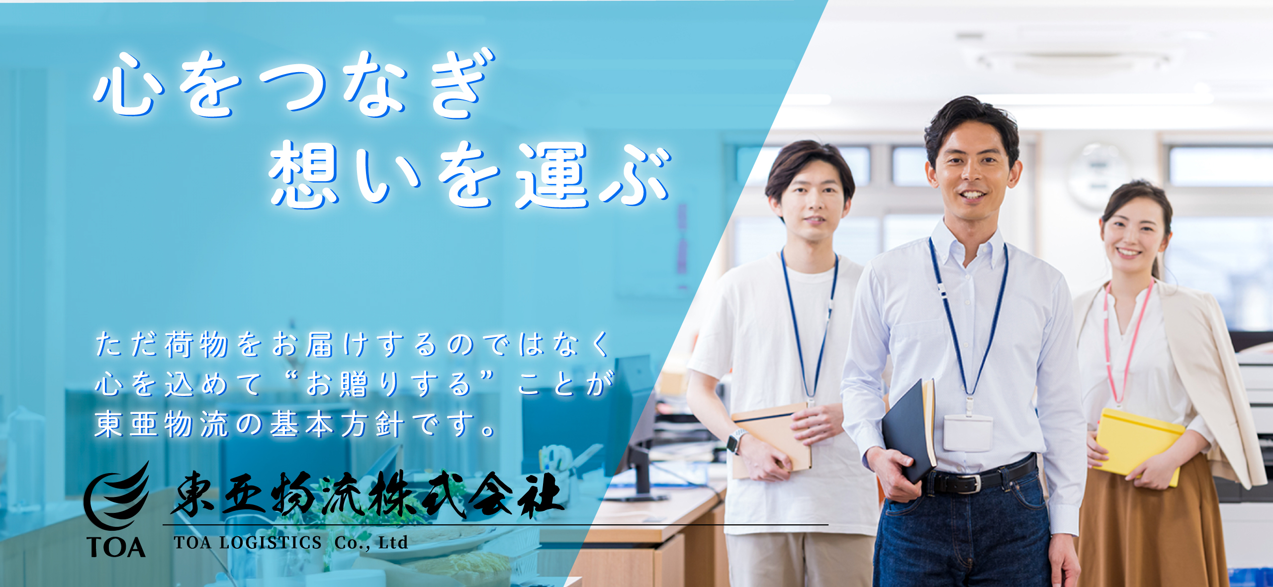 心をつなぎ想いを運ぶ ただ荷物をお届けするのではなく心を込めて“お贈りする”ことが東亜物流の基本方針です。TOA 東亜物流株式会社 TOA LOGISTICS  Co., Ltd